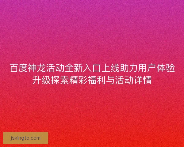 百度神龙活动全新入口上线助力用户体验升级探索精彩福利与活动详情