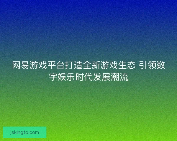 网易游戏平台打造全新游戏生态 引领数字娱乐时代发展潮流