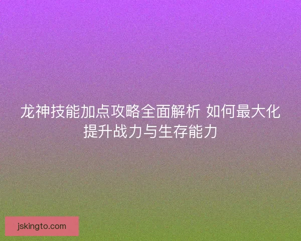 龙神技能加点攻略全面解析 如何最大化提升战力与生存能力