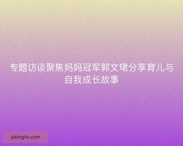专题访谈聚焦妈妈冠军郭文珺分享育儿与自我成长故事