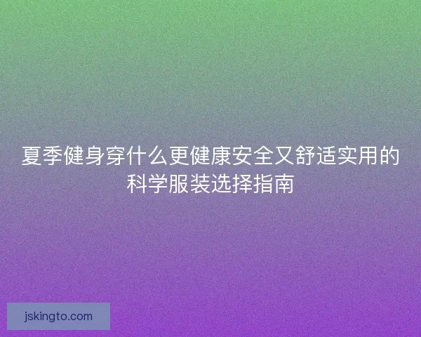 夏季健身穿什么更健康安全又舒适实用的科学服装选择指南