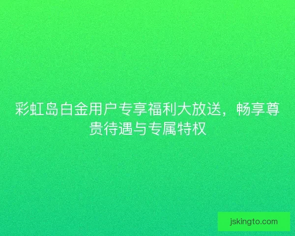 彩虹岛白金用户专享福利大放送，畅享尊贵待遇与专属特权