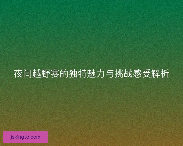 夜间越野赛的独特魅力与挑战感受解析