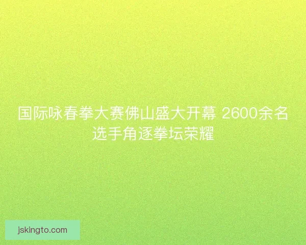国际咏春拳大赛佛山盛大开幕 2600余名选手角逐拳坛荣耀