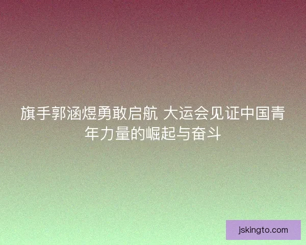 旗手郭涵煜勇敢启航 大运会见证中国青年力量的崛起与奋斗
