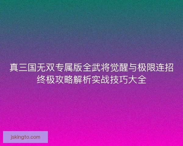 真三国无双专属版全武将觉醒与极限连招终极攻略解析实战技巧大全