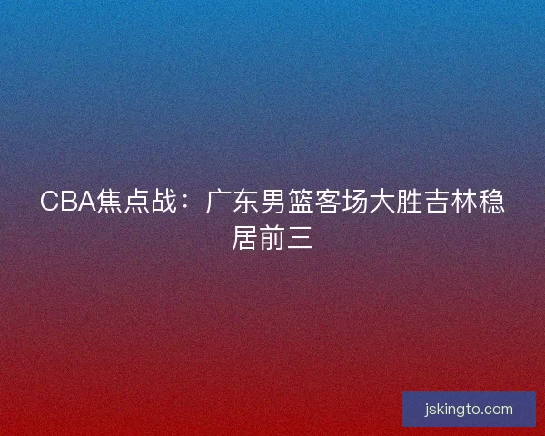CBA焦点战：广东男篮客场大胜吉林稳居前三