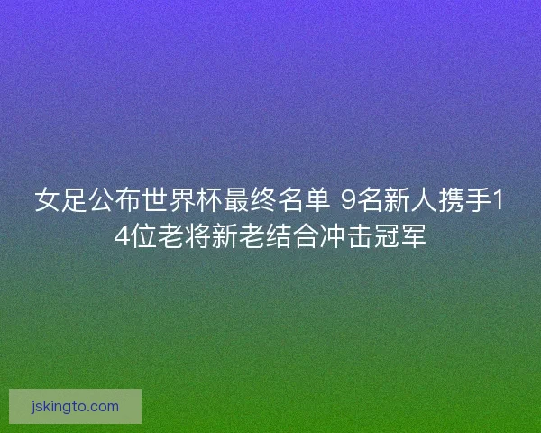 女足公布世界杯最终名单 9名新人携手14位老将新老结合冲击冠军