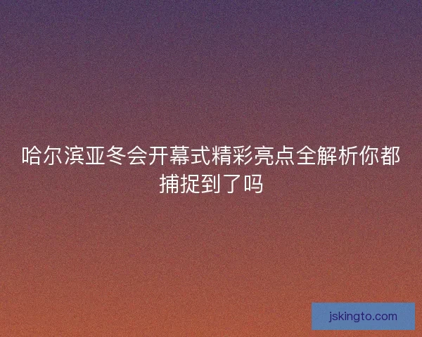 哈尔滨亚冬会开幕式精彩亮点全解析你都捕捉到了吗
