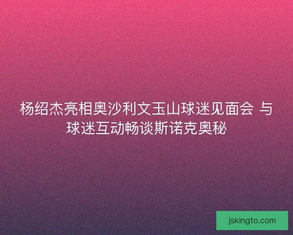 杨绍杰亮相奥沙利文玉山球迷见面会 与球迷互动畅谈斯诺克奥秘