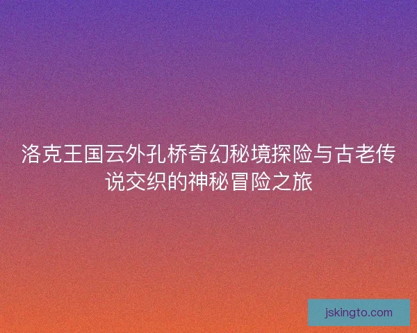 洛克王国云外孔桥奇幻秘境探险与古老传说交织的神秘冒险之旅