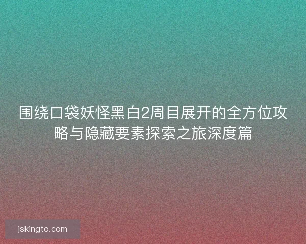 围绕口袋妖怪黑白2周目展开的全方位攻略与隐藏要素探索之旅深度篇