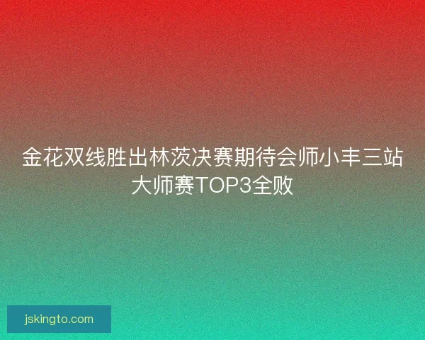 金花双线胜出林茨决赛期待会师小丰三站大师赛TOP3全败